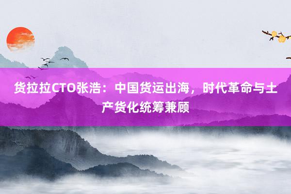 货拉拉CTO张浩:中国货运出海,时代革命与土产货化统筹兼顾